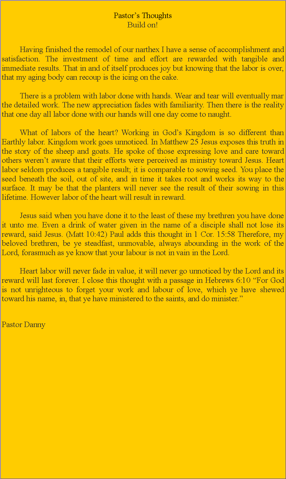 Text Box: Pastors Thoughts Build on! 	Having finished the remodel of our narthex I have a sense of accomplishment and satisfaction. The investment of time and effort are rewarded with tangible and immediate results. That in and of itself produces joy but knowing that the labor is over, that my aging body can recoup is the icing on the cake. 	There is a problem with labor done with hands. Wear and tear will eventually mar the detailed work. The new appreciation fades with familiarity. Then there is the reality that one day all labor done with our hands will one day come to naught. 	What of labors of the heart? Working in Gods Kingdom is so different than Earthly labor. Kingdom work goes unnoticed. In Matthew 25 Jesus exposes this truth in the story of the sheep and goats. He spoke of those expressing love and care toward others werent aware that their efforts were perceived as ministry toward Jesus. Heart labor seldom produces a tangible result; it is comparable to sowing seed. You place the seed beneath the soil, out of site, and in time it takes root and works its way to the surface. It may be that the planters will never see the result of their sowing in this lifetime. However labor of the heart will result in reward.	Jesus said when you have done it to the least of these my brethren you have done it unto me. Even a drink of water given in the name of a disciple shall not lose its reward, said Jesus. (Matt 10:42) Paul adds this thought in 1 Cor. 15:58 Therefore, my beloved brethren, be ye steadfast, unmovable, always abounding in the work of the Lord, forasmuch as ye know that your labour is not in vain in the Lord. 		Heart labor will never fade in value, it will never go unnoticed by the Lord and its reward will last forever. I close this thought with a passage in Hebrews 6:10 For God is not unrighteous to forget your work and labour of love, which ye have shewed toward his name, in, that ye have ministered to the saints, and do minister.Pastor Danny