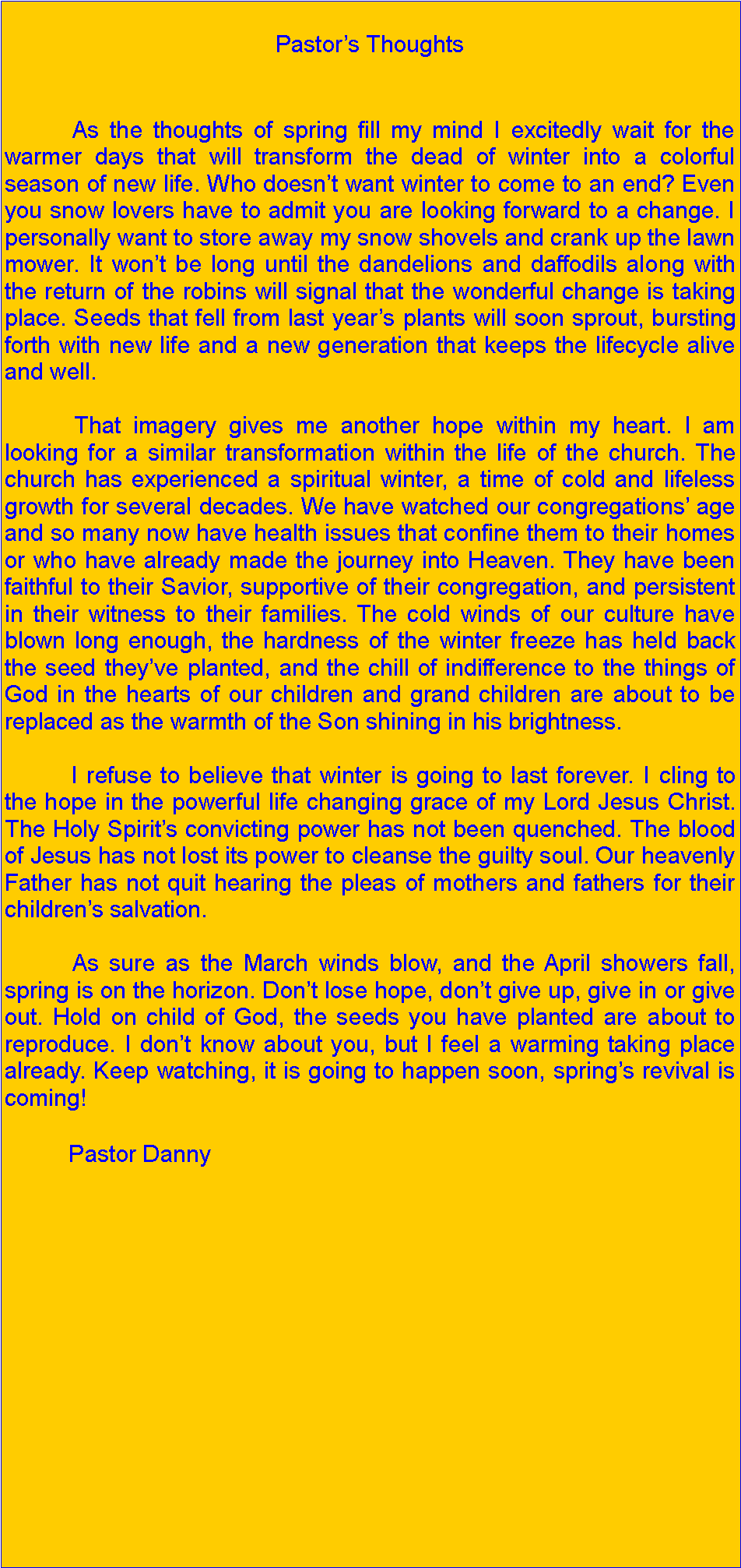 Text Box: Pastors Thoughts           As the thoughts of spring fill my mind I excitedly wait for the warmer days that will transform the dead of winter into a colorful season of new life. Who doesnt want winter to come to an end? Even you snow lovers have to admit you are looking forward to a change. I personally want to store away my snow shovels and crank up the lawn mower. It wont be long until the dandelions and daffodils along with the return of the robins will signal that the wonderful change is taking place. Seeds that fell from last years plants will soon sprout, bursting forth with new life and a new generation that keeps the lifecycle alive and well.           That imagery gives me another hope within my heart. I am looking for a similar transformation within the life of the church. The church has experienced a spiritual winter, a time of cold and lifeless growth for several decades. We have watched our congregations age and so many now have health issues that confine them to their homes or who have already made the journey into Heaven. They have been faithful to their Savior, supportive of their congregation, and persistent in their witness to their families. The cold winds of our culture have blown long enough, the hardness of the winter freeze has held back the seed theyve planted, and the chill of indifference to the things of God in the hearts of our children and grand children are about to be replaced as the warmth of the Son shining in his brightness.           I refuse to believe that winter is going to last forever. I cling to the hope in the powerful life changing grace of my Lord Jesus Christ. The Holy Spirits convicting power has not been quenched. The blood of Jesus has not lost its power to cleanse the guilty soul. Our heavenly Father has not quit hearing the pleas of mothers and fathers for their childrens salvation.           As sure as the March winds blow, and the April showers fall, spring is on the horizon. Dont lose hope, dont give up, give in or give out. Hold on child of God, the seeds you have planted are about to reproduce. I dont know about you, but I feel a warming taking place already. Keep watching, it is going to happen soon, springs revival is coming!           Pastor Danny