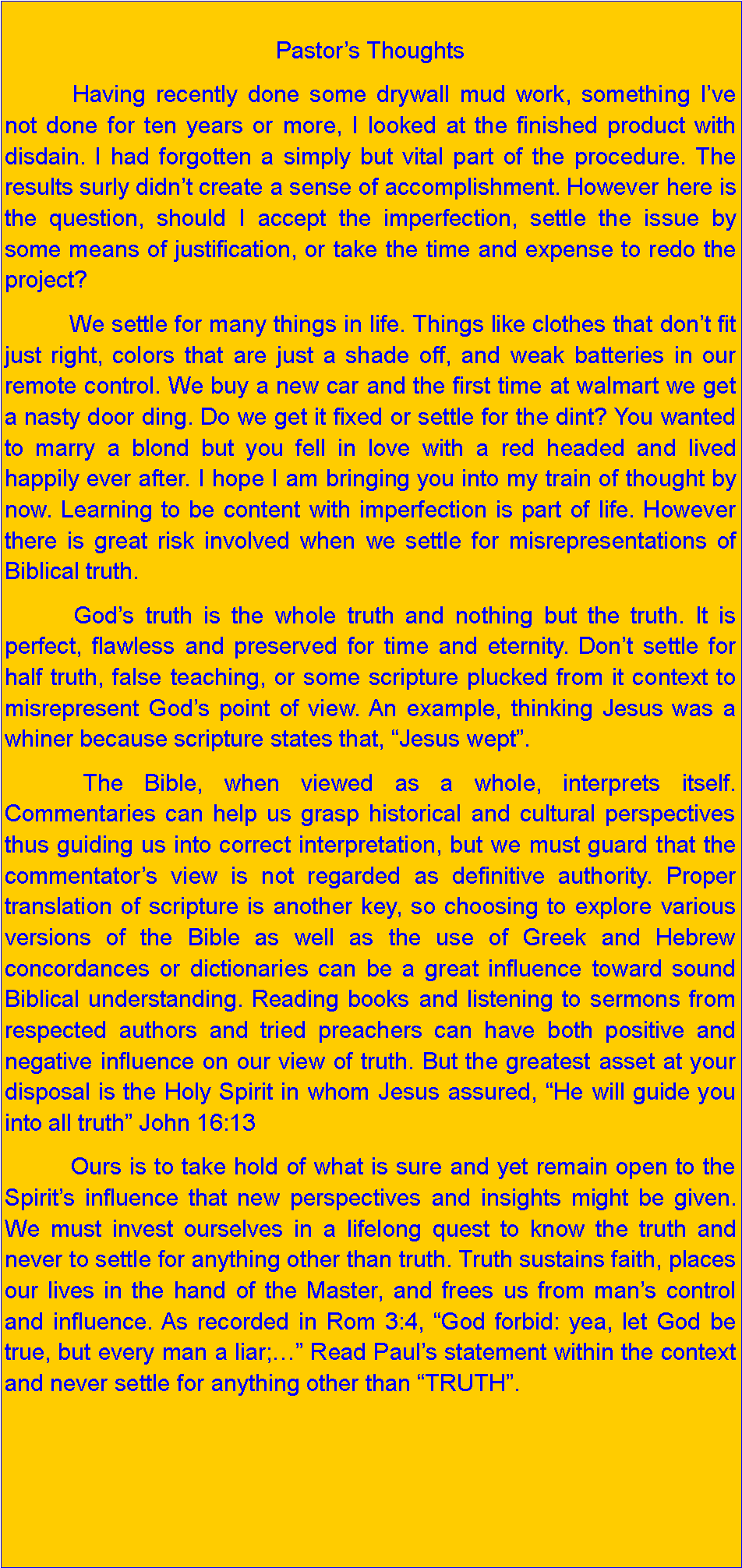 Text Box: Pastors Thoughts          Having recently done some drywall mud work, something Ive not done for ten years or more, I looked at the finished product with disdain. I had forgotten a simply but vital part of the procedure. The results surly didnt create a sense of accomplishment. However here is the question, should I accept the imperfection, settle the issue by some means of justification, or take the time and expense to redo the project?          We settle for many things in life. Things like clothes that dont fit just right, colors that are just a shade off, and weak batteries in our remote control. We buy a new car and the first time at walmart we get a nasty door ding. Do we get it fixed or settle for the dint? You wanted to marry a blond but you fell in love with a red headed and lived happily ever after. I hope I am bringing you into my train of thought by now. Learning to be content with imperfection is part of life. However there is great risk involved when we settle for misrepresentations of Biblical truth.          Gods truth is the whole truth and nothing but the truth. It is perfect, flawless and preserved for time and eternity. Dont settle for half truth, false teaching, or some scripture plucked from it context to misrepresent Gods point of view. An example, thinking Jesus was a whiner because scripture states that, Jesus wept.           The Bible, when viewed as a whole, interprets itself. Commentaries can help us grasp historical and cultural perspectives thus guiding us into correct interpretation, but we must guard that the commentators view is not regarded as definitive authority. Proper translation of scripture is another key, so choosing to explore various versions of the Bible as well as the use of Greek and Hebrew concordances or dictionaries can be a great influence toward sound Biblical understanding. Reading books and listening to sermons from respected authors and tried preachers can have both positive and negative influence on our view of truth. But the greatest asset at your disposal is the Holy Spirit in whom Jesus assured, He will guide you into all truth John 16:13          Ours is to take hold of what is sure and yet remain open to the Spirits influence that new perspectives and insights might be given. We must invest ourselves in a lifelong quest to know the truth and never to settle for anything other than truth. Truth sustains faith, places our lives in the hand of the Master, and frees us from mans control and influence. As recorded in Rom 3:4, God forbid: yea, let God be true, but every man a liar; Read Pauls statement within the context and never settle for anything other than TRUTH.