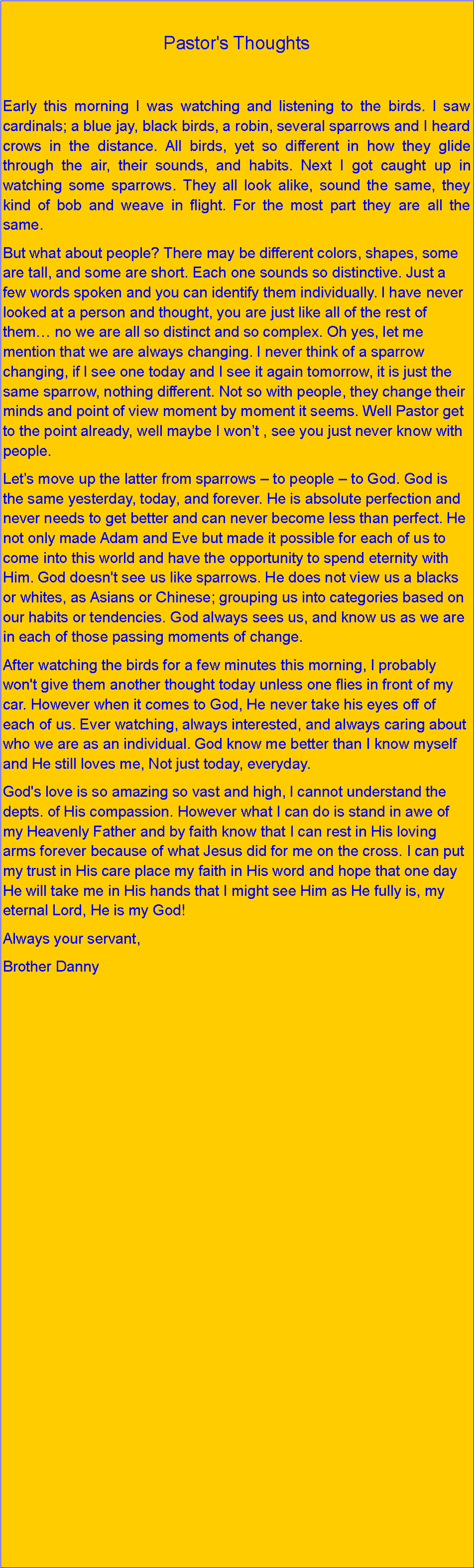 Text Box: Pastor's Thoughts Early this morning I was watching and listening to the birds. I saw cardinals; a blue jay, black birds, a robin, several sparrows and I heard crows in the distance. All birds, yet so different in how they glide through the air, their sounds, and habits. Next I got caught up in watching some sparrows. They all look alike, sound the same, they kind of bob and weave in flight. For the most part they are all the same.But what about people? There may be different colors, shapes, some are tall, and some are short. Each one sounds so distinctive. Just a few words spoken and you can identify them individually. I have never looked at a person and thought, you are just like all of the rest of them no we are all so distinct and so complex. Oh yes, let me mention that we are always changing. I never think of a sparrow changing, if I see one today and I see it again tomorrow, it is just the same sparrow, nothing different. Not so with people, they change their minds and point of view moment by moment it seems. Well Pastor get to the point already, well maybe I wont , see you just never know with people.Lets move up the latter from sparrows  to people  to God. God is the same yesterday, today, and forever. He is absolute perfection and never needs to get better and can never become less than perfect. He not only made Adam and Eve but made it possible for each of us to come into this world and have the opportunity to spend eternity with Him. God doesn't see us like sparrows. He does not view us a blacks or whites, as Asians or Chinese; grouping us into categories based on our habits or tendencies. God always sees us, and know us as we are in each of those passing moments of change.After watching the birds for a few minutes this morning, I probably won't give them another thought today unless one flies in front of my car. However when it comes to God, He never take his eyes off of each of us. Ever watching, always interested, and always caring about who we are as an individual. God know me better than I know myself and He still loves me, Not just today, everyday.God's love is so amazing so vast and high, I cannot understand the depts. of His compassion. However what I can do is stand in awe of my Heavenly Father and by faith know that I can rest in His loving arms forever because of what Jesus did for me on the cross. I can put my trust in His care place my faith in His word and hope that one day He will take me in His hands that I might see Him as He fully is, my eternal Lord, He is my God!Always your servant,Brother Danny