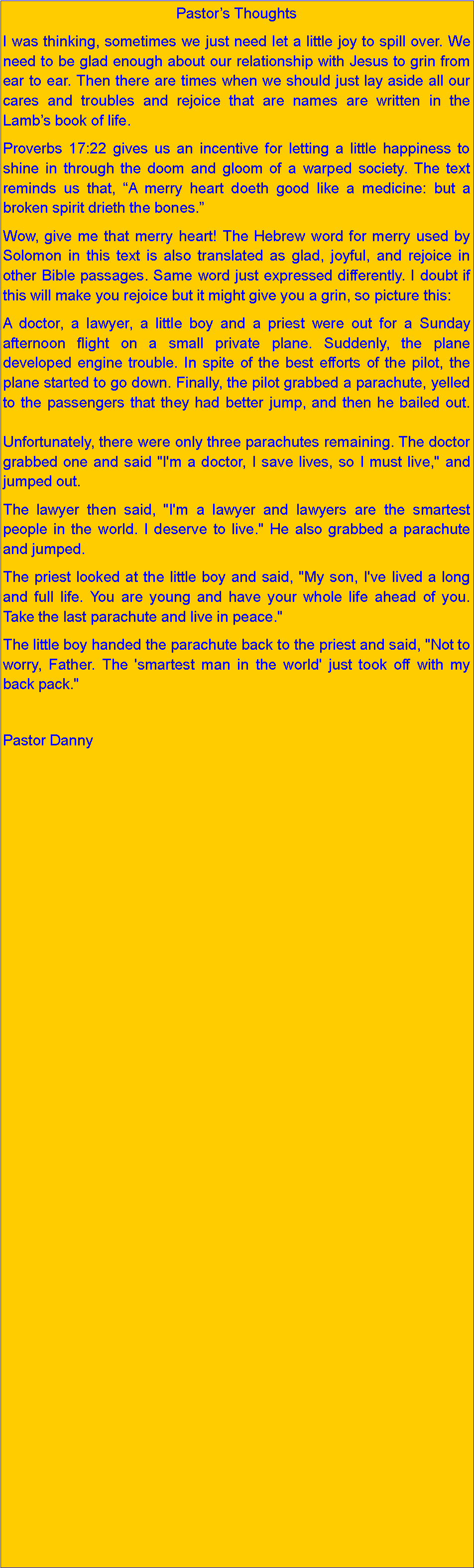 Text Box: Pastors ThoughtsI was thinking, sometimes we just need let a little joy to spill over. We need to be glad enough about our relationship with Jesus to grin from ear to ear. Then there are times when we should just lay aside all our cares and troubles and rejoice that are names are written in the Lambs book of life.Proverbs 17:22 gives us an incentive for letting a little happiness to shine in through the doom and gloom of a warped society. The text reminds us that, A merry heart doeth good like a medicine: but a broken spirit drieth the bones.Wow, give me that merry heart! The Hebrew word for merry used by Solomon in this text is also translated as glad, joyful, and rejoice in other Bible passages. Same word just expressed differently. I doubt if this will make you rejoice but it might give you a grin, so picture this:A doctor, a lawyer, a little boy and a priest were out for a Sunday afternoon flight on a small private plane. Suddenly, the plane developed engine trouble. In spite of the best efforts of the pilot, the plane started to go down. Finally, the pilot grabbed a parachute, yelled to the passengers that they had better jump, and then he bailed out.

Unfortunately, there were only three parachutes remaining. The doctor grabbed one and said "I'm a doctor, I save lives, so I must live," and jumped out.The lawyer then said, "I'm a lawyer and lawyers are the smartest people in the world. I deserve to live." He also grabbed a parachute and jumped.The priest looked at the little boy and said, "My son, I've lived a long and full life. You are young and have your whole life ahead of you. Take the last parachute and live in peace."The little boy handed the parachute back to the priest and said, "Not to worry, Father. The 'smartest man in the world' just took off with my back pack." Pastor Danny